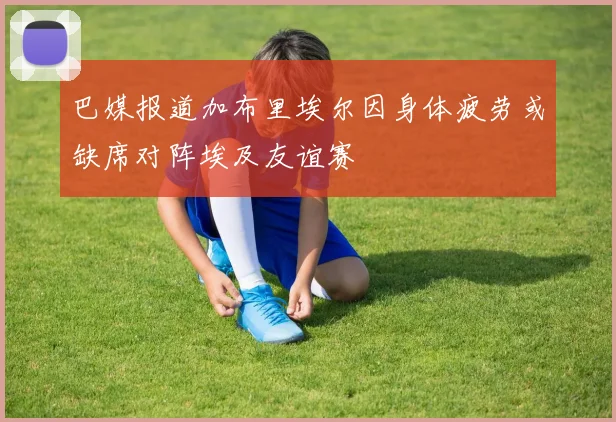 巴媒报道加布里埃尔因身体疲劳或缺席对阵埃及友谊赛
