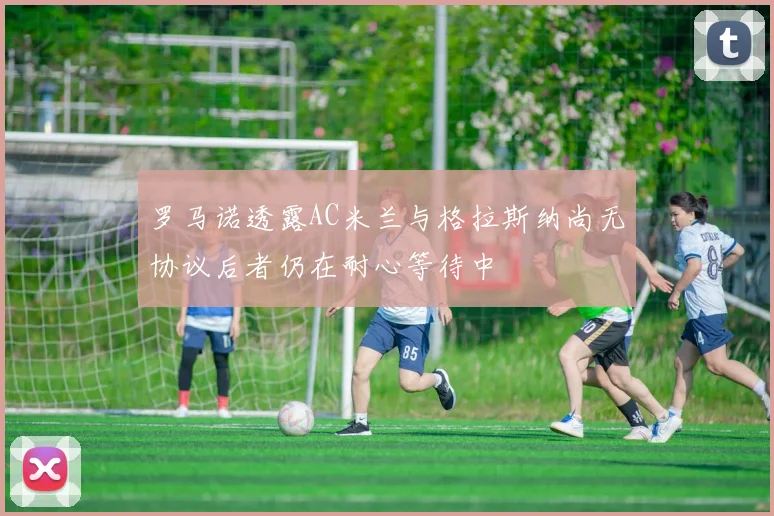 罗马诺透露AC米兰与格拉斯纳尚无协议后者仍在耐心等待中