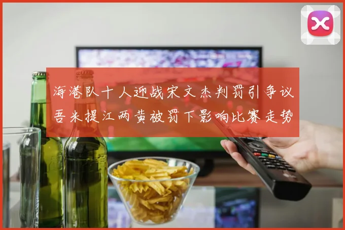 海港队十人迎战宋文杰判罚引争议吾米提江两黄被罚下影响比赛走势
