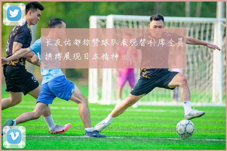 长友佑都称赞球队表现替补席全员拼搏展现日本精神