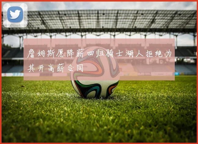詹姆斯愿降薪回归骑士湖人拒绝为其开高薪合同