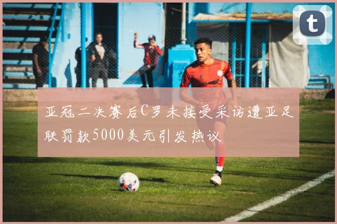 亚冠二决赛后C罗未接受采访遭亚足联罚款5000美元引发热议