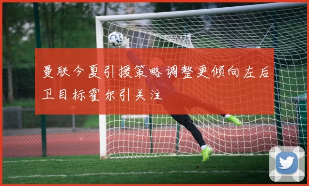 曼联今夏引援策略调整更倾向左后卫目标霍尔引关注