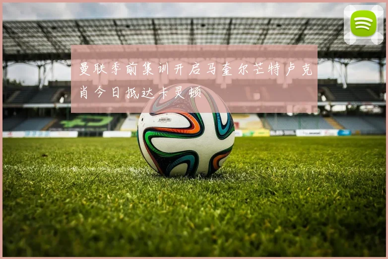曼联季前集训开启马奎尔芒特卢克肖今日抵达卡灵顿