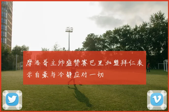 摩洛哥主帅盛赞赛巴里加盟拜仁表示自豪与冷静应对一切
