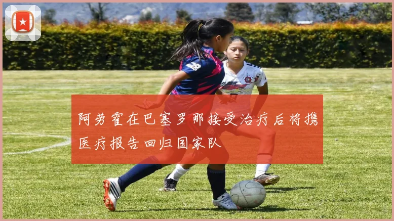 阿劳霍在巴塞罗那接受治疗后将携医疗报告回归国家队
